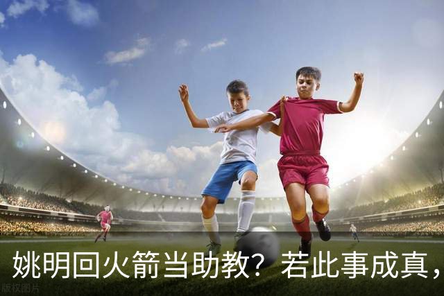 姚明回火箭当助教？若此事成真，那将成为最重磅的一次回归！